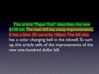 The article “Paper Trail” describes the new
$100 bill. The new bill has many improvements.
It has a blue 3D security ribbon. The bill also
has a color changing bell in the inkwell. To sum
up, this article tells of the improvements of the
new one-hundred dollar bill.
 