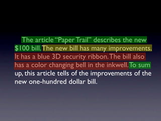 The article “Paper Trail” describes the new
$100 bill. The new bill has many improvements.
It has a blue 3D security ribbon. The bill also
has a color changing bell in the inkwell. To sum
up, this article tells of the improvements of the
new one-hundred dollar bill.
 