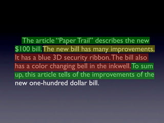 The article “Paper Trail” describes the new
$100 bill. The new bill has many improvements.
It has a blue 3D security ribbon. The bill also
has a color changing bell in the inkwell. To sum
up, this article tells of the improvements of the
new one-hundred dollar bill.
 