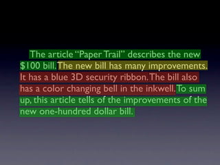 The article “Paper Trail” describes the new
$100 bill. The new bill has many improvements.
It has a blue 3D security ribbon. The bill also
has a color changing bell in the inkwell. To sum
up, this article tells of the improvements of the
new one-hundred dollar bill.
 