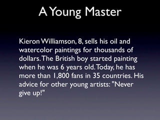 A Young Master

Kieron Williamson, 8, sells his oil and
watercolor paintings for thousands of
dollars. The British boy started painting
when he was 6 years old. Today, he has
more than 1,800 fans in 35 countries. His
advice for other young artists: "Never
give up!"
 