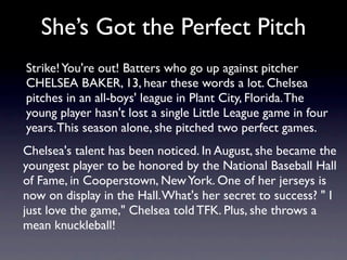 She’s Got the Perfect Pitch
Strike! You're out! Batters who go up against pitcher
CHELSEA BAKER, 13, hear these words a lot. Chelsea
pitches in an all-boys' league in Plant City, Florida. The
young player hasn't lost a single Little League game in four
years. This season alone, she pitched two perfect games.
Chelsea's talent has been noticed. In August, she became the
youngest player to be honored by the National Baseball Hall
of Fame, in Cooperstown, New York. One of her jerseys is
now on display in the Hall. What's her secret to success? " I
just love the game," Chelsea told TFK. Plus, she throws a
mean knuckleball!
 