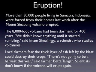 Eruption!
More than 30,000 people living in Sumatra, Indonesia,
were forced from their homes last week after the
Mount Sinabung volcano erupted.
The 8,000-foot volcano had been dormant for 400
years. "We didn't know anything until it started
rumbling," said Imam Simulingga, a scientist who studies
volcanoes.
Local farmers fear the thick layer of ash left by the blast
could destroy their crops. "There's not going to be a
harvest this year," said farmer Betta Tarigan. Scientists
don't know if the volcano will erupt again.
 