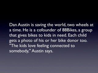 Dan Austin is saving the world, two wheels at
a time. He is a cofounder of 88Bikes, a group
that gives bikes to kids in need. Each child
gets a photo of his or her bike donor too.
"The kids love feeling connected to
somebody," Austin says.
 