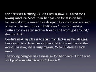 For her sixth birthday, Celicia Cassini, now 11, asked for a
sewing machine. Since then, her passion for fashion has
blossomed into a career as a designer. Her creations are sold
online and in two stores in California. "I started making
clothes for my sister and her friends, and word got around,"
she told TFK.
Cecilia's next big plan is to start manufacturing her designs.
Her dream is to have her clothes sold in stores around the
world. For now, she is busy making 25 to 30 dresses each
week.
The young designer has a message for her peers: "Don't wait
until you're an adult. You don't have to!"
 