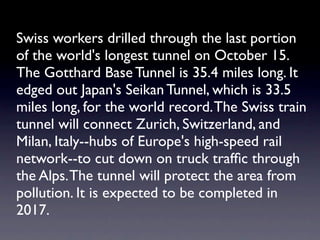 Swiss workers drilled through the last portion
of the world's longest tunnel on October 15.
The Gotthard Base Tunnel is 35.4 miles long. It
edged out Japan's Seikan Tunnel, which is 33.5
miles long, for the world record. The Swiss train
tunnel will connect Zurich, Switzerland, and
Milan, Italy--hubs of Europe's high-speed rail
network--to cut down on truck trafﬁc through
the Alps. The tunnel will protect the area from
pollution. It is expected to be completed in
2017.
 