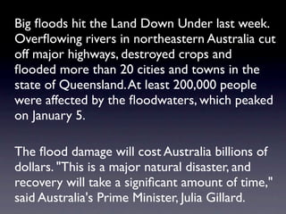 Big ﬂoods hit the Land Down Under last week.
Overﬂowing rivers in northeastern Australia cut
off major highways, destroyed crops and
ﬂooded more than 20 cities and towns in the
state of Queensland. At least 200,000 people
were affected by the ﬂoodwaters, which peaked
on January 5.

The ﬂood damage will cost Australia billions of
dollars. "This is a major natural disaster, and
recovery will take a signiﬁcant amount of time,"
said Australia's Prime Minister, Julia Gillard.
 