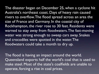 The disaster began on December 25, when a cyclone hit
Australia's northeast coast. Days of heavy rain caused
rivers to overﬂow. The ﬂood spread across an area the
size of France and Germany. In the coastal city of
Rockhampton, the river rose to 30 feet. Residents were
warned to stay away from ﬂoodwaters. The fast-moving
water was strong enough to sweep cars away. Snakes
and crocodiles were spotted in the water. The
ﬂoodwaters could take a month to dry up.

The ﬂood is having an impact around the world.
Queensland exports half the world's coal that is used to
make steel. Most of the state's coalﬁelds are unable to
operate, forcing a rise in coal prices.
 