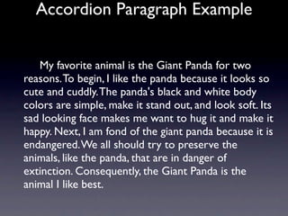 Accordion Paragraph Example


   My favorite animal is the Giant Panda for two
reasons. To begin, I like the panda because it looks so
cute and cuddly. The panda's black and white body
colors are simple, make it stand out, and look soft. Its
sad looking face makes me want to hug it and make it
happy. Next, I am fond of the giant panda because it is
endangered. We all should try to preserve the
animals, like the panda, that are in danger of
extinction. Consequently, the Giant Panda is the
animal I like best.
 