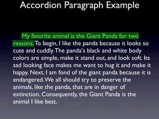 Accordion Paragraph Example


   My favorite animal is the Giant Panda for two
reasons. To begin, I like the panda because it looks so
cute and cuddly. The panda's black and white body
colors are simple, make it stand out, and look soft. Its
sad looking face makes me want to hug it and make it
happy. Next, I am fond of the giant panda because it is
endangered. We all should try to preserve the
animals, like the panda, that are in danger of
extinction. Consequently, the Giant Panda is the
animal I like best.
 