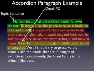 Accordion Paragraph Example
                             Detail #2
Topic Sentence

       My favorite animal is the Giant Panda for two
    reasons. To begin, I like the panda because it looks so
    cute and cuddly. The panda's black and white body
    colors are simple, make it stand out, and look soft. Its
    sad looking face makes me want to hug it and make it
    happy. Next, I am fond of the giant panda because it is
    endangered. We all should try to preserve the
    animals, like the panda, that are in danger of
    extinction. Consequently, the Giant Panda is the
    animal I like best.
 