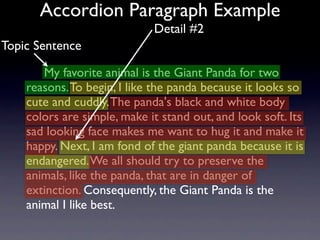 Accordion Paragraph Example
                             Detail #2
Topic Sentence

       My favorite animal is the Giant Panda for two
    reasons. To begin, I like the panda because it looks so
    cute and cuddly. The panda's black and white body
    colors are simple, make it stand out, and look soft. Its
    sad looking face makes me want to hug it and make it
    happy. Next, I am fond of the giant panda because it is
    endangered. We all should try to preserve the
    animals, like the panda, that are in danger of
    extinction. Consequently, the Giant Panda is the
    animal I like best.
 