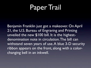 Paper Trail

Benjamin Franklin just got a makeover. On April
21, the U.S. Bureau of Engraving and Printing
unveiled the new $100 bill. It is the highest-
denomination note in circulation. The bill can
withstand seven years of use. A blue 3-D security
ribbon appears on the front, along with a color-
changing bell in an inkwell.
 