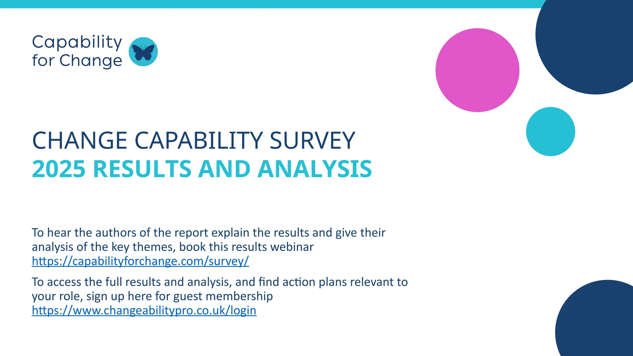 CHANGE CAPABILITY SURVEY
2025 RESULTS AND ANALYSIS
To hear the authors of the report explain the results and give their
analysis of the key themes, book this results webinar
https://capabilityforchange.com/survey/
To access the full results and analysis, and find action plans relevant to
your role, sign up here for guest membership
https://www.changeabilitypro.co.uk/login
 