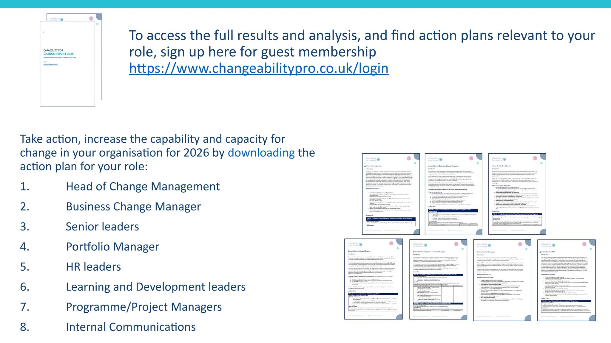 To access the full results and analysis, and find action plans relevant to your
role, sign up here for guest membership
https://www.changeabilitypro.co.uk/login
Take action, increase the capability and capacity for
change in your organisation for 2026 by downloading the
action plan for your role:
1. Head of Change Management
2. Business Change Manager
3. Senior leaders
4. Portfolio Manager
5. HR leaders
6. Learning and Development leaders
7. Programme/Project Managers
8. Internal Communications
 