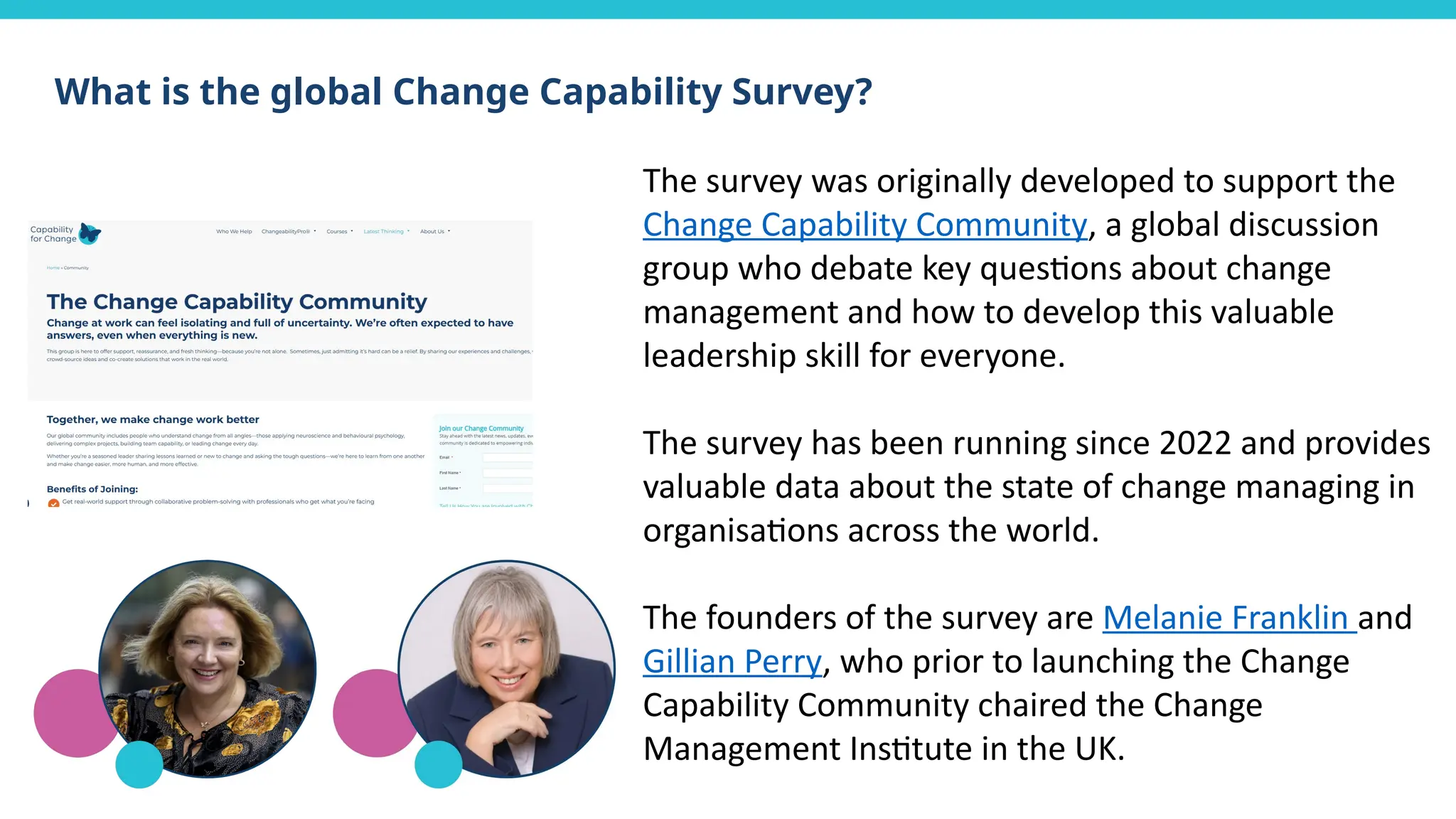 What is the global Change Capability Survey?
The survey was originally developed to support the
Change Capability Community, a global discussion
group who debate key questions about change
management and how to develop this valuable
leadership skill for everyone.
The survey has been running since 2022 and provides
valuable data about the state of change managing in
organisations across the world.
The founders of the survey are Melanie Franklin and
Gillian Perry, who prior to launching the Change
Capability Community chaired the Change
Management Institute in the UK.
 