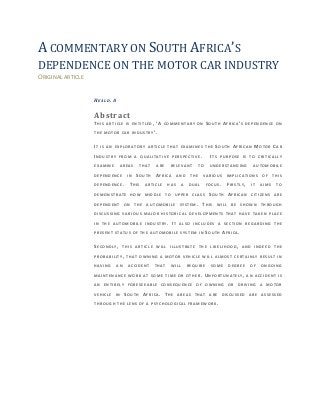 A COMMENTARY ON SOUTH AFRICA’S
DEPENDENCE ON THE MOTOR CAR INDUSTRY
ORIGINAL ARTICLE
HEALD. A
Abstract
THIS ARTICLE IS ENTIT LED, ’A COMMENTARY ON SOUTH AFRICA’S DEPENDENCE ON
THE MOTOR CAR INDUSTRY’.
IT IS AN EXPLORATORY ARTICLE THAT EXAMINES THE SOUTH AFRICAN MOTOR CAR
INDUSTRY FROM A QUALITATIVE PERSPECTIVE. ITS PURPOSE IS TO CRITICALLY
EXAMINE AREAS THAT ARE RELEVANT TO UNDERSTANDING AUTOMOBILE
DEPENDENCE IN SOUTH AFRICA AND THE VARIOUS IMPLICATIONS OF THIS
DEPENDENCE. THIS ARTICLE HAS A DUAL FOCUS. FIRSTLY, IT AIMS TO
DEMONSTRATE HOW MIDD LE TO UPPER CLASS SOUTH AFRICAN CITIZENS ARE
DEPENDENT ON THE AUT OMOBILE SYSTEM. THIS WILL BE SHOWN THROUGH
DISCUSSING VARIOUS MAJOR HISTORICAL DEVELOPMENTS THAT HAVE TAKEN PLACE
IN THE AUTOMOBILE IN DUSTRY. IT ALSO INCLUDES A SECTION REGARDING THE
PRESENT STATUS OF THE AUTOMOBILE SYSTEM IN SOUTH AFRICA.
SECONDLY, THIS ARTICLE WILL ILLUSTRATE THE LIKELIHOOD, AND INDEED THE
PROBABILITY, THAT OWNING A MOTOR VEHICLE WILL ALMOST CERTAINLY RESULT IN
HAVING AN ACCIDENT THAT WILL REQUIRE SOME DEGREE OF ONGOING
MAINTENANCE WORK AT SOME TIME OR OTHER. UNFORTUNATELY, AN ACCIDENT IS
AN ENTIRELY FORESEEABLE CONSEQUENCE OF OWNIN G OR DRIVING A MOTOR
VEHICLE IN SOUTH AFRICA. THE AREAS THAT ARE DISCUSSED ARE ASSESSED
THROUGH THE LENS OF A PSYCHOLOGICAL FRAMEWORK.
 
