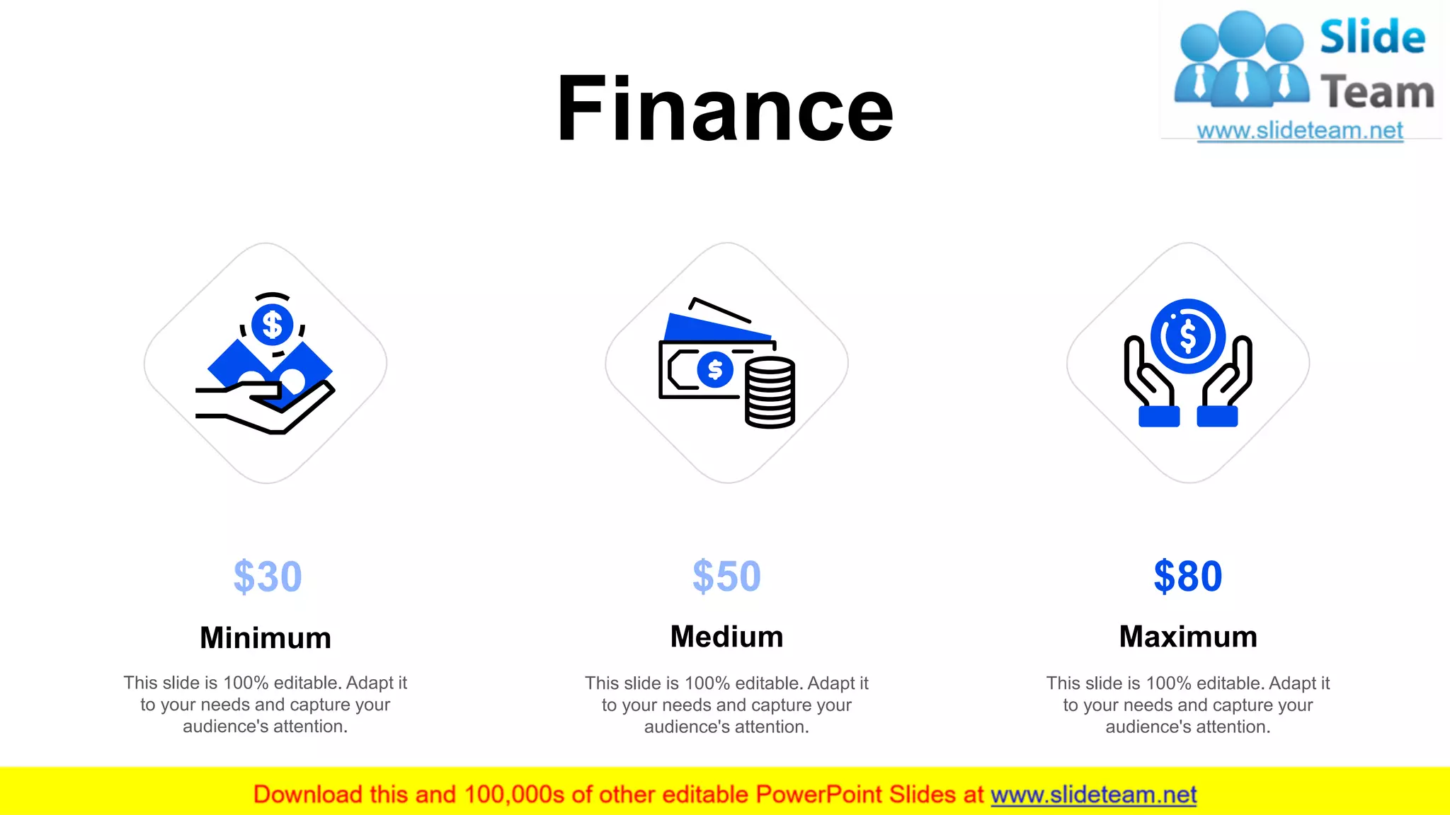 Finance
15
$80
This slide is 100% editable. Adapt it
to your needs and capture your
audience's attention.
Maximum
$50
This slide is 100% editable. Adapt it
to your needs and capture your
audience's attention.
Medium
This slide is 100% editable. Adapt it
to your needs and capture your
audience's attention.
Minimum
$30
 