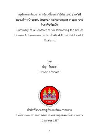 1 
สรุปผลการสัมมนา การขับเคลื่อนการใช้ประโยชน์จากดัชนี ความก้าวหน้าของคน (Human Achievement Index: HAI) 
ในระดับจังหวัด 
(Summary of a Conference for Promoting the Use of Human Achievement Index (HAI) at Provincial Level in Thailand 
โดย 
เชิญ ไกรนรา 
(Choen Krainara) 
สานักพัฒนาเศรษฐกิจและสังคมภาคกลาง 
สานักงานคณะกรรมการพัฒนาการเศรษฐกิจและสังคมแห่งชาติ 
10 ตุลาคม 2557  