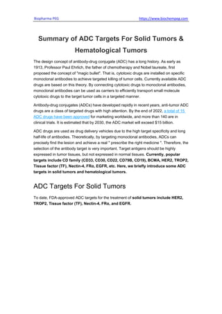 Biopharma PEG https://www.biochempeg.com
Summary of ADC Targets For Solid Tumors &
Hematological Tumors
The design concept of antibody-drug conjugate (ADC) has a long history. As early as
1913, Professor Paul Ehrlich, the father of chemotherapy and Nobel laureate, first
proposed the concept of "magic bullet". That is, cytotoxic drugs are installed on specific
monoclonal antibodies to achieve targeted killing of tumor cells. Currently available ADC
drugs are based on this theory. By connecting cytotoxic drugs to monoclonal antibodies,
monoclonal antibodies can be used as carriers to efficiently transport small molecule
cytotoxic drugs to the target tumor cells in a targeted manner.
Antibody-drug conjugates (ADCs) have developed rapidly in recent years, anti-tumor ADC
drugs are a class of targeted drugs with high attention. By the end of 2022, a total of 15
ADC drugs have been approved for marketing worldwide, and more than 140 are in
clinical trials. It is estimated that by 2030, the ADC market will exceed $15 billion.
ADC drugs are used as drug delivery vehicles due to the high target specificity and long
half-life of antibodies. Theoretically, by targeting monoclonal antibodies, ADCs can
precisely find the lesion and achieve a real " prescribe the right medicine ". Therefore, the
selection of the antibody target is very important. Target antigens should be highly
expressed in tumor tissues, but not expressed in normal tissues. Currently, popular
targets include CD family (CD33, CD30, CD22, CD79B, CD19), BCMA, HER2, TROP2,
Tissue factor (TF), Nectin-4, FRα, EGFR, etc. Here, we briefly introduce some ADC
targets in solid tumors and hematological tumors.
ADC Targets For Solid Tumors
To date, FDA-approved ADC targets for the treatment of solid tumors include HER2,
TROP2, Tissue factor (TF), Nectin-4, FRα, and EGFR.
 