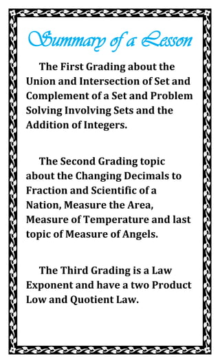 Summary of a Lesson
  The First Grading about the
Union and Intersection of Set and
Complement of a Set and Problem
Solving Involving Sets and the
Addition of Integers.


  The Second Grading topic
about the Changing Decimals to
Fraction and Scientific of a
Nation, Measure the Area,
Measure of Temperature and last
topic of Measure of Angels.


  The Third Grading is a Law
Exponent and have a two Product
Low and Quotient Law.
 