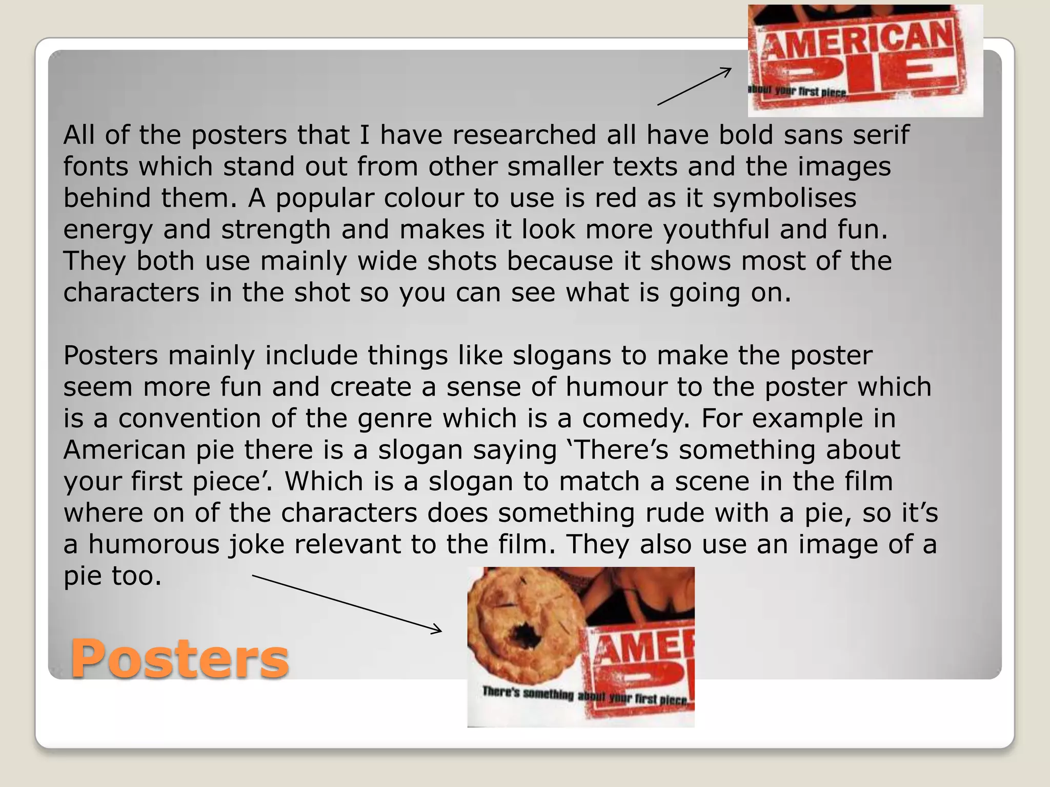 All of the posters that I have researched all have bold sans serif
fonts which stand out from other smaller texts and the images
behind them. A popular colour to use is red as it symbolises
energy and strength and makes it look more youthful and fun.
They both use mainly wide shots because it shows most of the
characters in the shot so you can see what is going on.

Posters mainly include things like slogans to make the poster
seem more fun and create a sense of humour to the poster which
is a convention of the genre which is a comedy. For example in
American pie there is a slogan saying ‘There’s something about
your first piece’. Which is a slogan to match a scene in the film
where on of the characters does something rude with a pie, so it’s
a humorous joke relevant to the film. They also use an image of a
pie too.


Posters
 