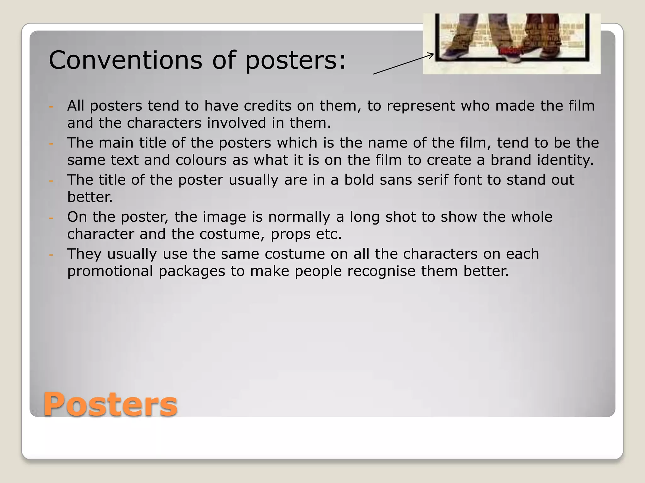Conventions of posters:
-   All posters tend to have credits on them, to represent who made the film
    and the characters involved in them.
-   The main title of the posters which is the name of the film, tend to be the
    same text and colours as what it is on the film to create a brand identity.
-   The title of the poster usually are in a bold sans serif font to stand out
    better.
-   On the poster, the image is normally a long shot to show the whole
    character and the costume, props etc.
-   They usually use the same costume on all the characters on each
    promotional packages to make people recognise them better.




Posters
 