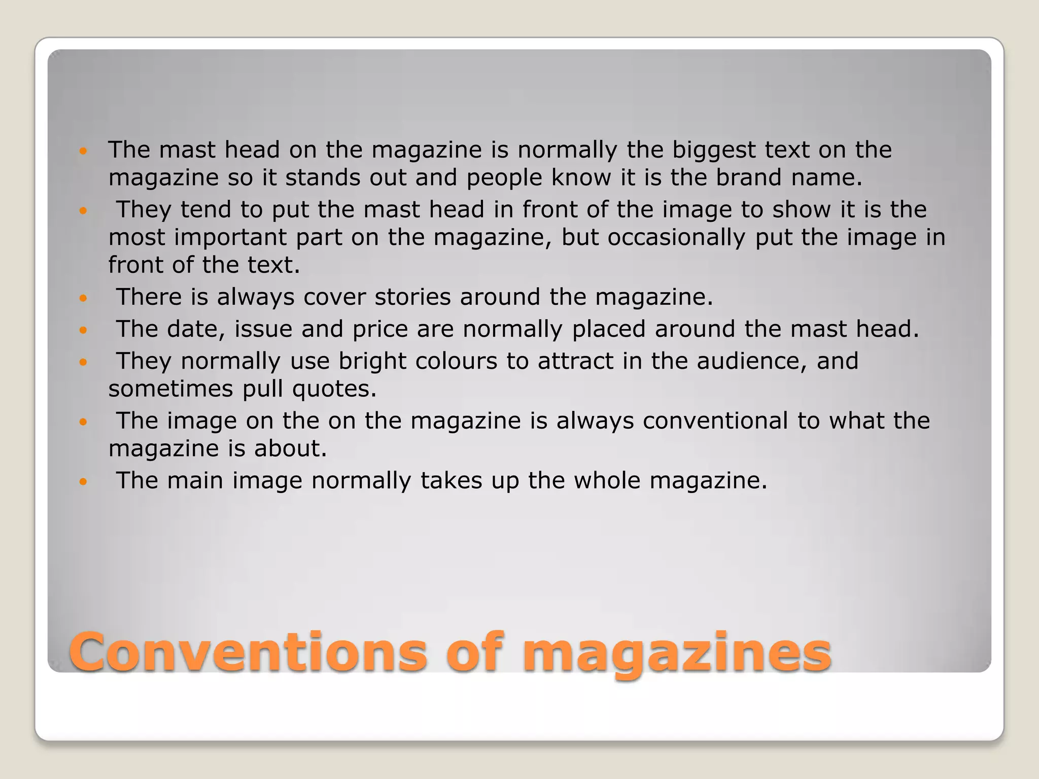    The mast head on the magazine is normally the biggest text on the
    magazine so it stands out and people know it is the brand name.
    They tend to put the mast head in front of the image to show it is the
    most important part on the magazine, but occasionally put the image in
    front of the text.
    There is always cover stories around the magazine.
    The date, issue and price are normally placed around the mast head.
    They normally use bright colours to attract in the audience, and
    sometimes pull quotes.
    The image on the on the magazine is always conventional to what the
    magazine is about.
    The main image normally takes up the whole magazine.




Conventions of magazines
 