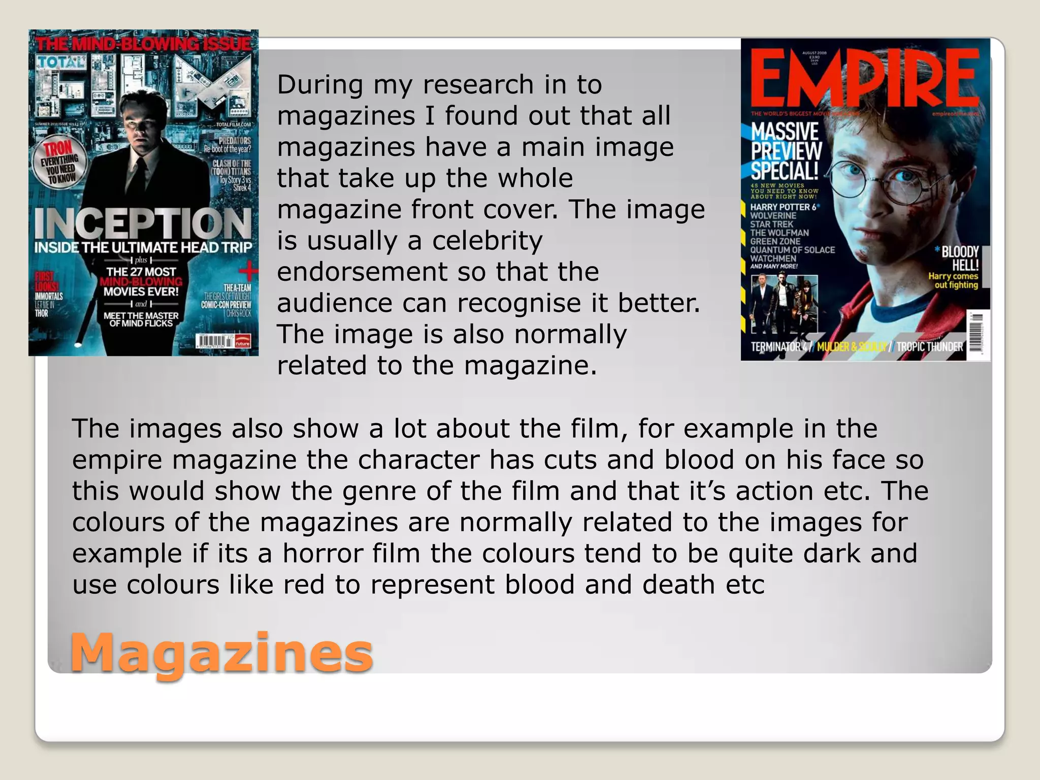During my research in to
                magazines I found out that all
                magazines have a main image
                that take up the whole
                magazine front cover. The image
                is usually a celebrity
                endorsement so that the
                audience can recognise it better.
                The image is also normally
                related to the magazine.

The images also show a lot about the film, for example in the
empire magazine the character has cuts and blood on his face so
this would show the genre of the film and that it’s action etc. The
colours of the magazines are normally related to the images for
example if its a horror film the colours tend to be quite dark and
use colours like red to represent blood and death etc

Magazines
 