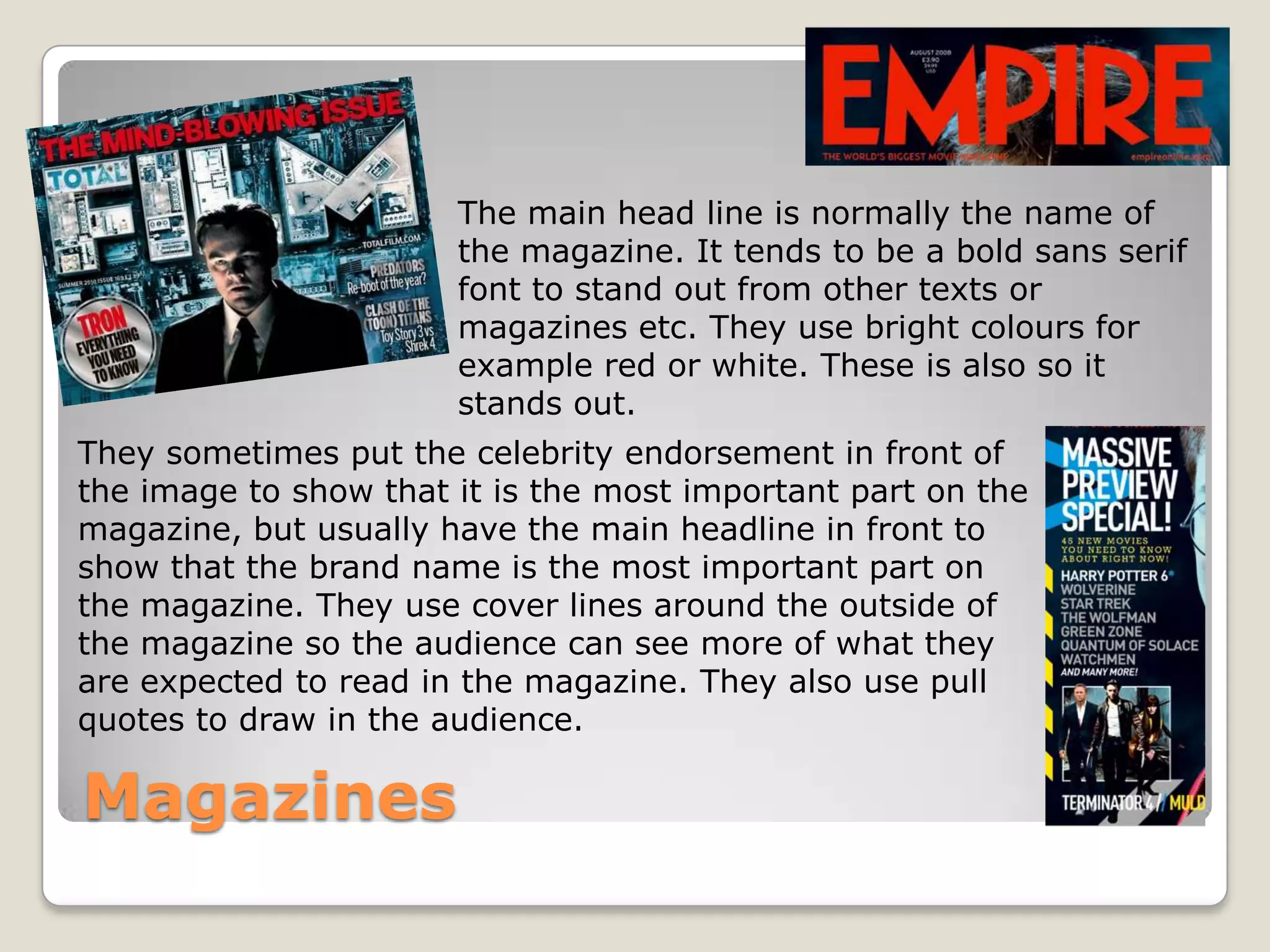 The main head line is normally the name of
                       the magazine. It tends to be a bold sans serif
                       font to stand out from other texts or
                       magazines etc. They use bright colours for
                       example red or white. These is also so it
                       stands out.
They sometimes put the celebrity endorsement in front of
the image to show that it is the most important part on the
magazine, but usually have the main headline in front to
show that the brand name is the most important part on
the magazine. They use cover lines around the outside of
the magazine so the audience can see more of what they
are expected to read in the magazine. They also use pull
quotes to draw in the audience.

Magazines
 