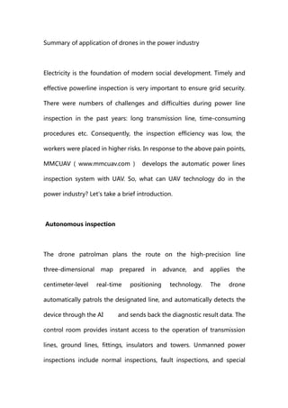 Summary of application of drones in the power industry
Electricity is the foundation of modern social development. Timely and
effective powerline inspection is very important to ensure grid security.
There were numbers of challenges and difficulties during power line
inspection in the past years: long transmission line, time-consuming
procedures etc. Consequently, the inspection efficiency was low, the
workers were placed in higher risks. In response to the above pain points,
MMCUAV （ www.mmcuav.com ） develops the automatic power lines
inspection system with UAV. So, what can UAV technology do in the
power industry? Let's take a brief introduction.
Autonomous inspection
The drone patrolman plans the route on the high-precision line
three-dimensional map prepared in advance, and applies the
centimeter-level real-time positioning technology. The drone
automatically patrols the designated line, and automatically detects the
device through the AI ​ ​ and sends back the diagnostic result data. The
control room provides instant access to the operation of transmission
lines, ground lines, fittings, insulators and towers. Unmanned power
inspections include normal inspections, fault inspections, and special
 