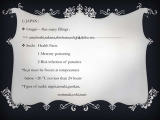 1) JAPAN :

 Onigiri – Has many fillings :

=> umeboshi,takana,shiokara,salt,yakiniku etc.

 Sushi - Health Facts

          1-Mercury poisoning

          2-Risk infection of parasites

*So,it must be frozen at temperatures

 below −20 °C not less than 24 hours

*Types of sushi: nigiri,temaki,gunkan,

                         norimaki,oshi,inari
 