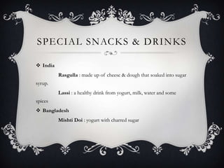 SPECIAL SNACKS & DRINKS

 India
          Rasgulla : made up of cheese & dough that soaked into sugar
syrup.
          Lassi : a healthy drink from yogurt, milk, water and some
spices
 Bangladesh
          Mishti Doi : yogurt with charred sugar
 