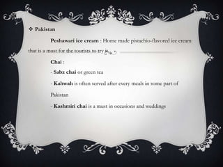  Pakistan

           Peshawari ice cream : Home made pistachio-flavored ice cream
that is a must for the tourists to try it.

           Chai :
           - Sabz chai or green tea

           - Kahwah is often served after every meals in some part of

           Pakistan

           - Kashmiri chai is a must in occasions and weddings
 