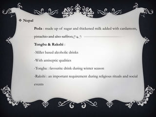  Nepal

          Peda : made up of sugar and thickened milk added with cardamom,

          pistachio and also saffron.

          Tongba & Rakshi :

          -Millet based alcoholic drinks

          -With antiseptic qualities

          -Tongba : favourite drink during winter season

          -Rakshi : an important requirement during religious rituals and social

          events
 