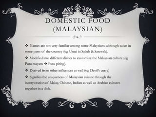 DOMESTIC FOOD
               (MALAYSIAN)

 Names are not very familiar among some Malaysians, although eaten in
some parts of the country (eg. Umai in Sabah & Sarawak).
 Modified into different dishes to customize the Malaysian culture (eg.
Putu mayam  Putu piring).
 Derived from other influences as well (eg. Devil‟s curry)
 Signifies the uniqueness of Malaysian cuisine through the
incorporation of Malay, Chinese, Indian as well as Arabian cultures
together in a dish.
 