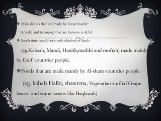  Main dishes that are made by bread mainly:

 (Arikah) and (marqoq) that are famous in KSA.

 lunch time mainly rice with chicken or lamb:

  (eg.Kabsah, Mandi, Hanith,mathbi and moftah) made mainly
by Gulf countries people.

Foods that are made mainly by Al-sham countries people

   (eg. kabab Halbi, shawrma, Vegetarian stuffed Grape
leaves and some sweets like Baqlawah)
 