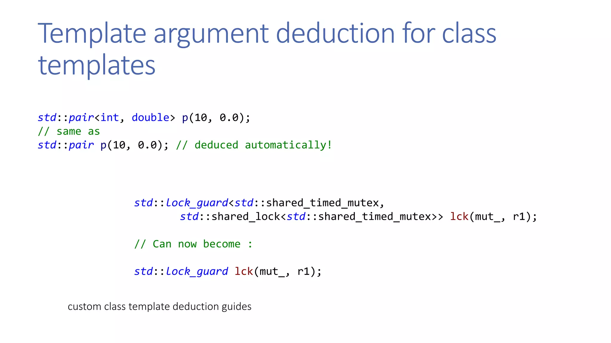 Template argument deduction for class
templates
std::pair<int, double> p(10, 0.0);
// same as
std::pair p(10, 0.0); // deduced automatically!
std::lock_guard<std::shared_timed_mutex,
std::shared_lock<std::shared_timed_mutex>> lck(mut_, r1);
// Can now become :
std::lock_guard lck(mut_, r1);
custom class template deduction guides
 