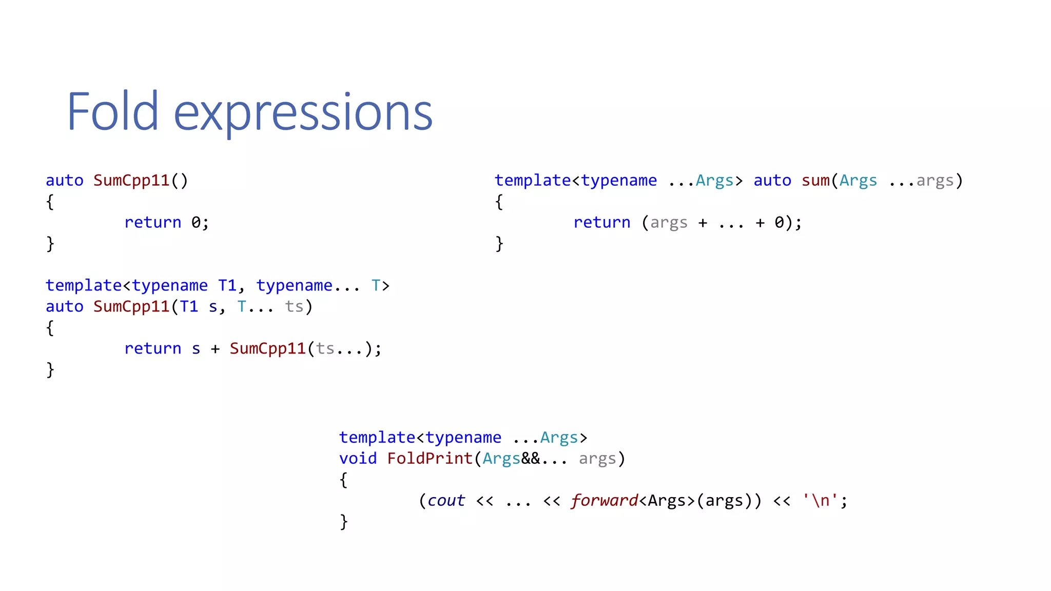 Fold expressions
auto SumCpp11()
{
return 0;
}
template<typename T1, typename... T>
auto SumCpp11(T1 s, T... ts)
{
return s + SumCpp11(ts...);
}
template<typename ...Args> auto sum(Args ...args)
{
return (args + ... + 0);
}
template<typename ...Args>
void FoldPrint(Args&&... args)
{
(cout << ... << forward<Args>(args)) << 'n';
}
 