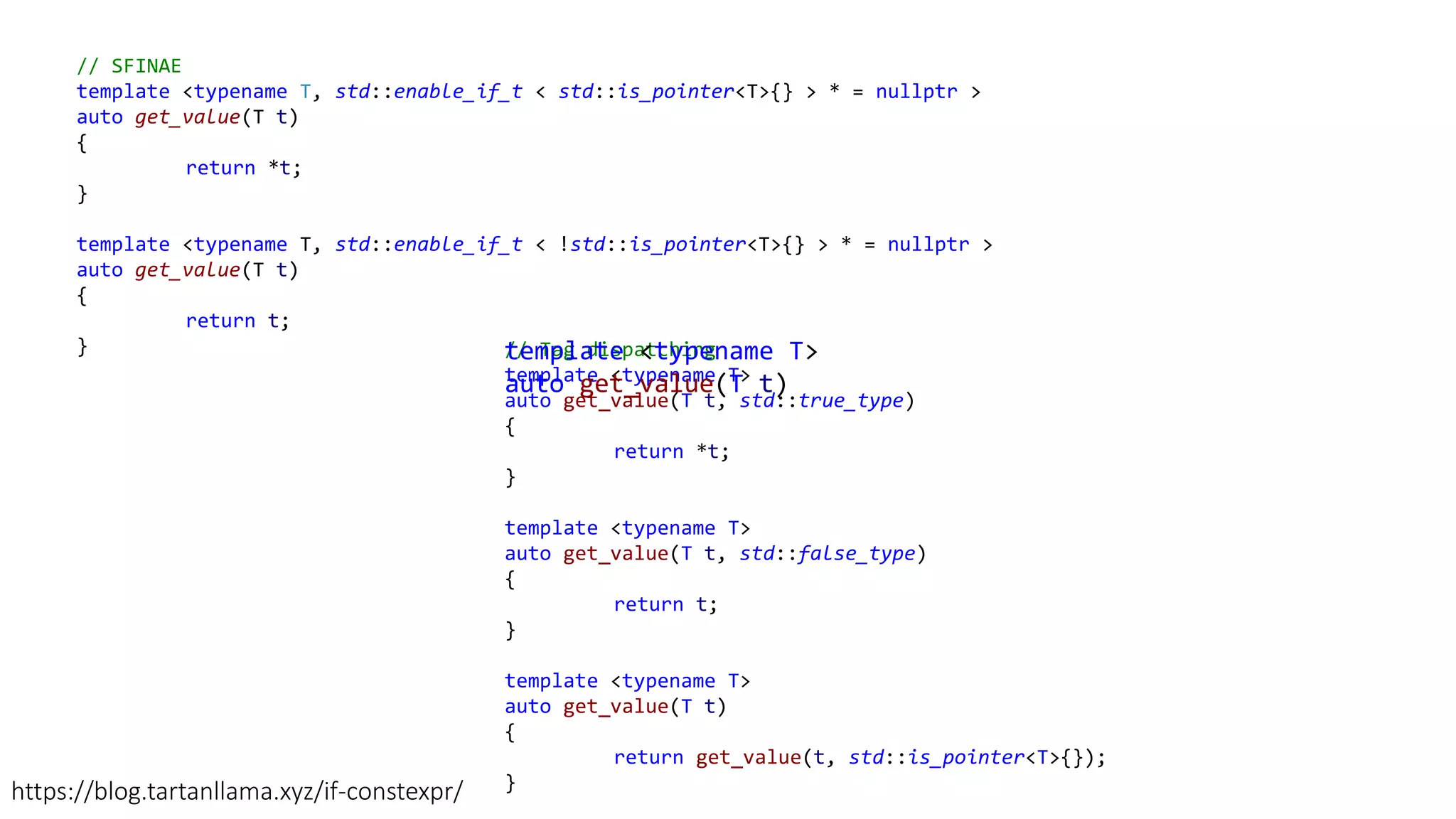 // SFINAE
template <typename T, std::enable_if_t < std::is_pointer<T>{} > * = nullptr >
auto get_value(T t)
{
return *t;
}
template <typename T, std::enable_if_t < !std::is_pointer<T>{} > * = nullptr >
auto get_value(T t)
{
return t;
} // Tag dispatching
template <typename T>
auto get_value(T t, std::true_type)
{
return *t;
}
template <typename T>
auto get_value(T t, std::false_type)
{
return t;
}
template <typename T>
auto get_value(T t)
{
return get_value(t, std::is_pointer<T>{});
}https://blog.tartanllama.xyz/if-constexpr/
template <typename T>
auto get_value(T t)
 