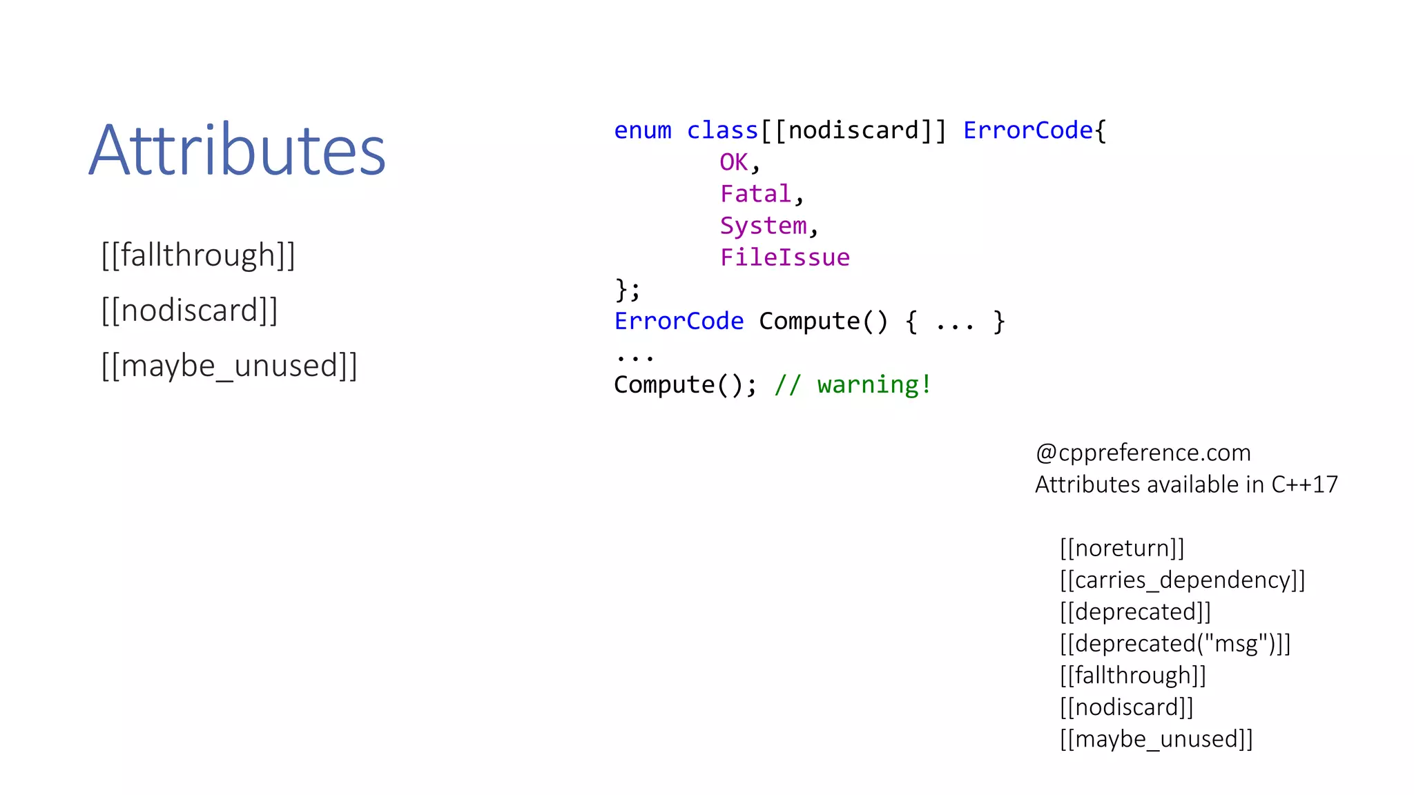 Attributes
[[fallthrough]]
[[nodiscard]]
[[maybe_unused]]
@cppreference.com
Attributes available in C++17
[[noreturn]]
[[carries_dependency]]
[[deprecated]]
[[deprecated("msg")]]
[[fallthrough]]
[[nodiscard]]
[[maybe_unused]]
enum class[[nodiscard]] ErrorCode{
OK,
Fatal,
System,
FileIssue
};
ErrorCode Compute() { ... }
...
Compute(); // warning!
 