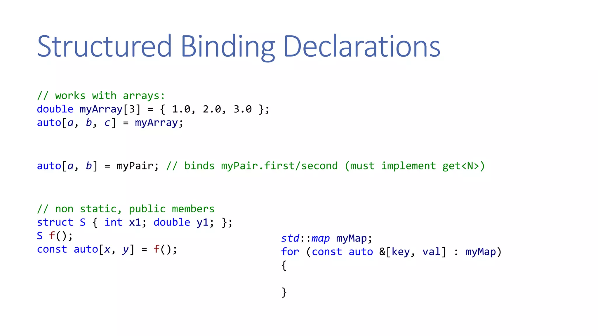 Structured Binding Declarations
// works with arrays:
double myArray[3] = { 1.0, 2.0, 3.0 };
auto[a, b, c] = myArray;
auto[a, b] = myPair; // binds myPair.first/second (must implement get<N>)
// non static, public members
struct S { int x1; double y1; };
S f();
const auto[x, y] = f();
std::map myMap;
for (const auto &[key, val] : myMap)
{
}
 