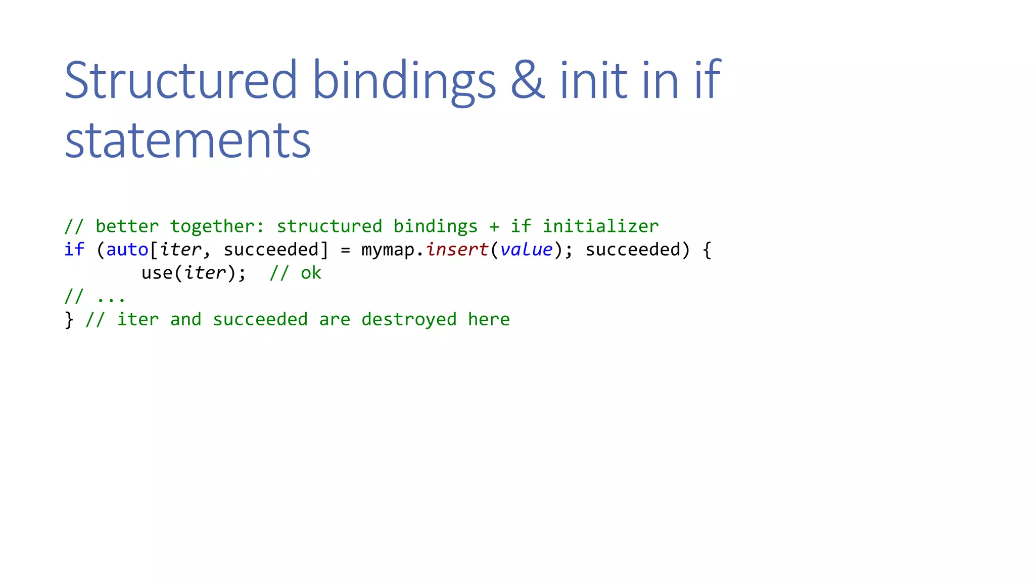 Structured bindings & init in if
statements
// better together: structured bindings + if initializer
if (auto[iter, succeeded] = mymap.insert(value); succeeded) {
use(iter); // ok
// ...
} // iter and succeeded are destroyed here
 