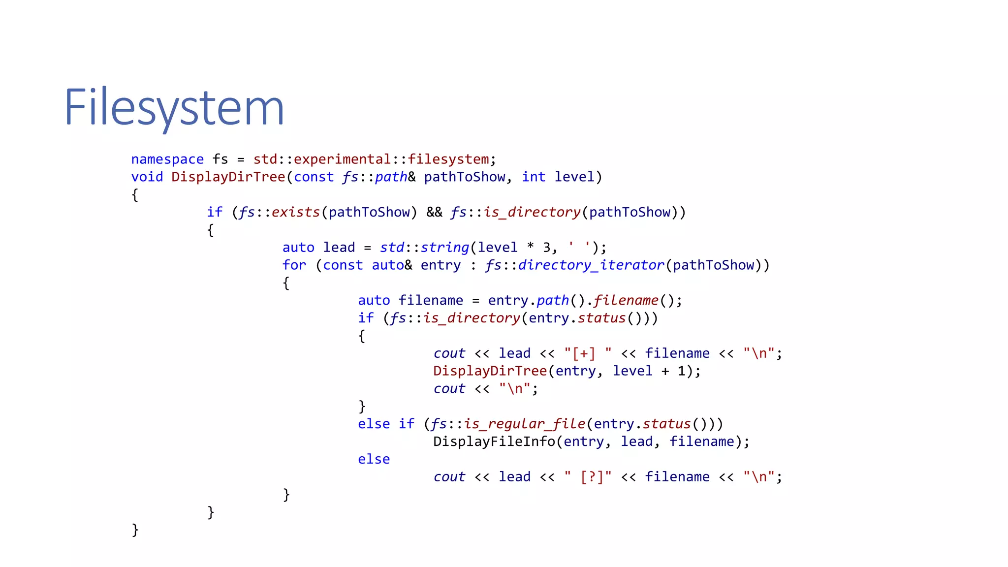 Filesystem
namespace fs = std::experimental::filesystem;
void DisplayDirTree(const fs::path& pathToShow, int level)
{
if (fs::exists(pathToShow) && fs::is_directory(pathToShow))
{
auto lead = std::string(level * 3, ' ');
for (const auto& entry : fs::directory_iterator(pathToShow))
{
auto filename = entry.path().filename();
if (fs::is_directory(entry.status()))
{
cout << lead << "[+] " << filename << "n";
DisplayDirTree(entry, level + 1);
cout << "n";
}
else if (fs::is_regular_file(entry.status()))
DisplayFileInfo(entry, lead, filename);
else
cout << lead << " [?]" << filename << "n";
}
}
}
 