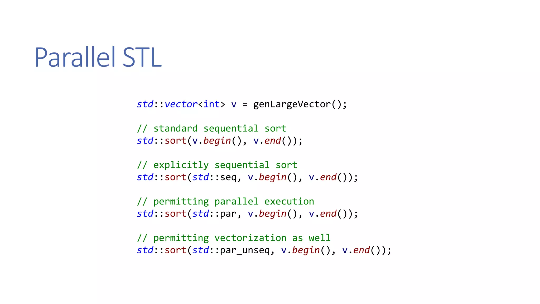 Parallel STL
std::vector<int> v = genLargeVector();
// standard sequential sort
std::sort(v.begin(), v.end());
// explicitly sequential sort
std::sort(std::seq, v.begin(), v.end());
// permitting parallel execution
std::sort(std::par, v.begin(), v.end());
// permitting vectorization as well
std::sort(std::par_unseq, v.begin(), v.end());
 