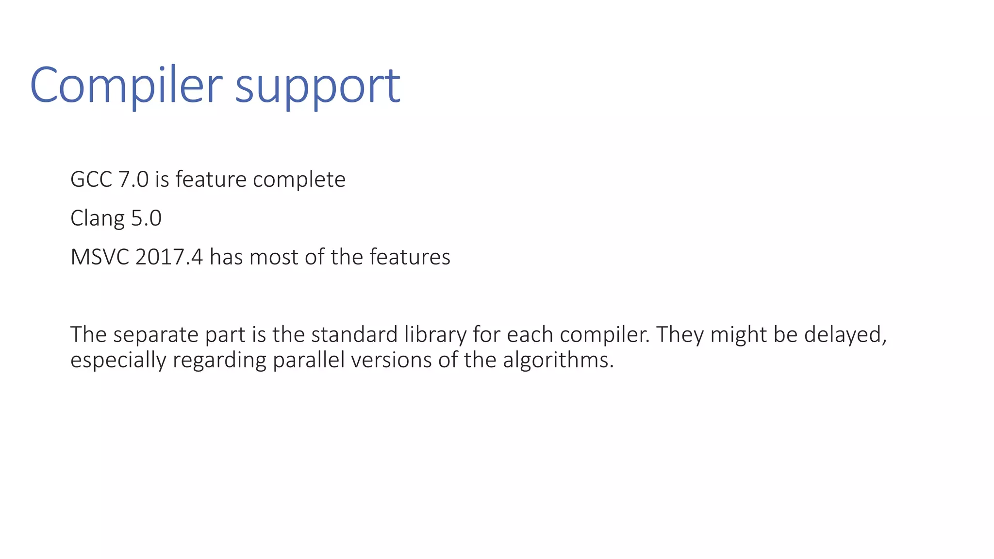 Compiler support
GCC 7.0 is feature complete
Clang 5.0
MSVC 2017.4 has most of the features
The separate part is the standard library for each compiler. They might be delayed,
especially regarding parallel versions of the algorithms.
 