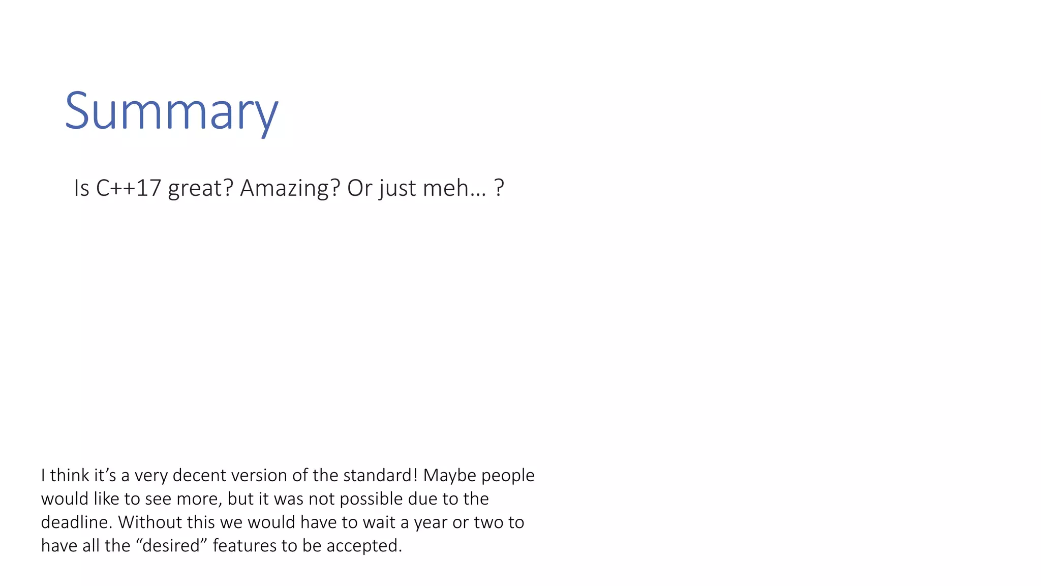 Summary
Is C++17 great? Amazing? Or just meh… ?
I think it’s a very decent version of the standard! Maybe people
would like to see more, but it was not possible due to the
deadline. Without this we would have to wait a year or two to
have all the “desired” features to be accepted.
 