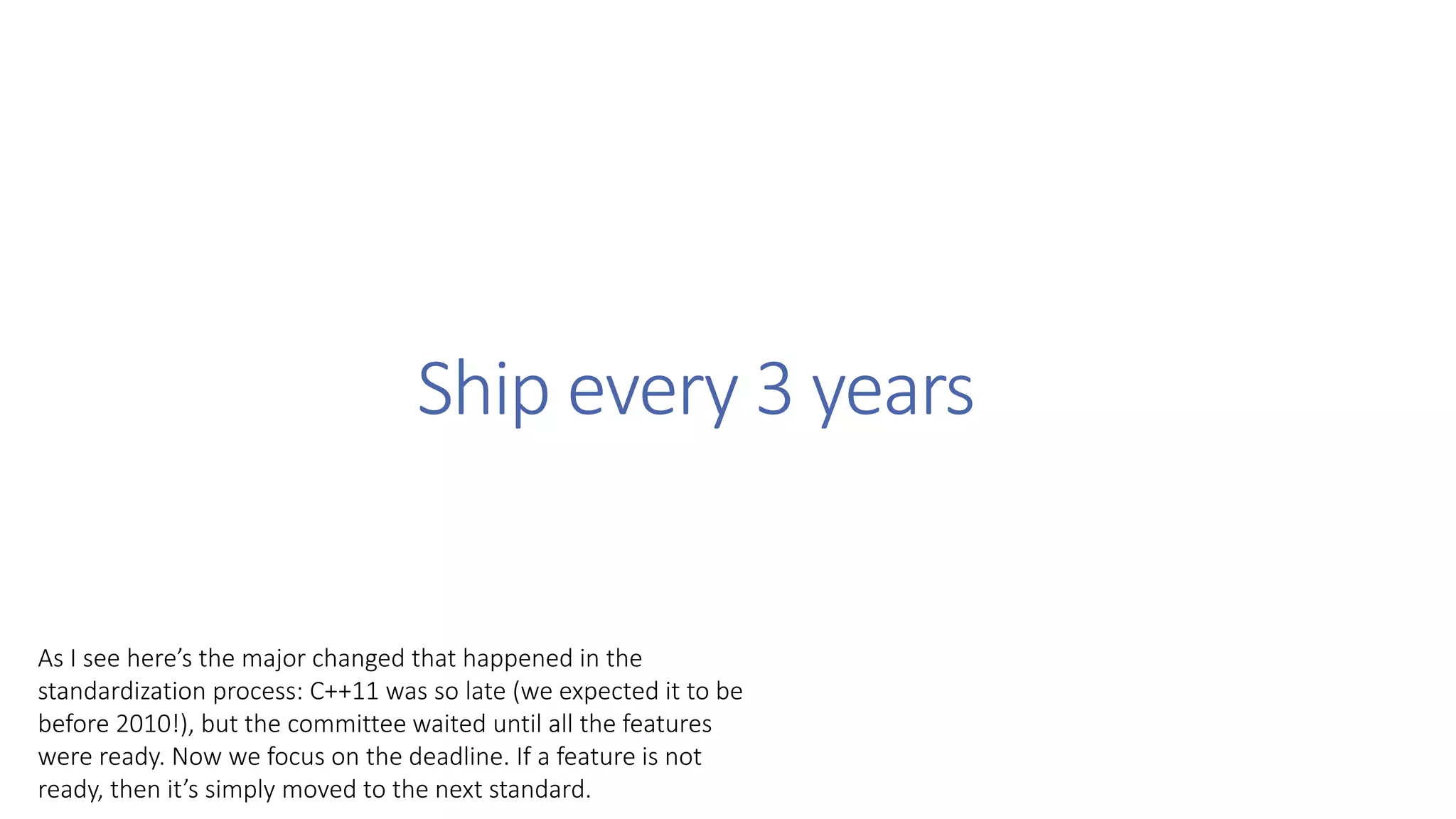 Ship every 3 years
As I see here’s the major changed that happened in the
standardization process: C++11 was so late (we expected it to be
before 2010!), but the committee waited until all the features
were ready. Now we focus on the deadline. If a feature is not
ready, then it’s simply moved to the next standard.
 