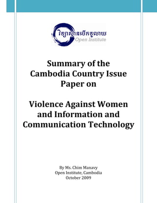  
 
 
 
 
 
Summary of the  
Cambodia Country Issue 
Paper on 
 
Violence Against Women 
and Information and 
Communication Technology 
 
 
 
 
 
 
 
By Ms. Chim Manavy 
Open Institute, Cambodia 
October 2009 
 