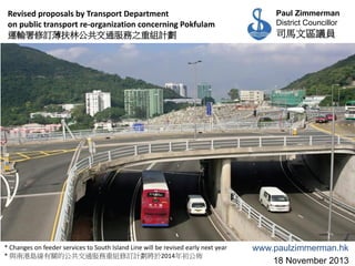 Revised proposals by Transport Department
on public transport re-organization concerning Pokfulam
運輸署修訂薄扶林公共交通服務之重組計劃

* Changes on feeder services to South Island Line will be revised early next year
* 與南港島線有關的公共交通服務重組修訂計劃將於2014年初公佈

Paul Zimmerman
District Councillor

司馬文區議員

www.paulzimmerman.hk
18 November 2013

 